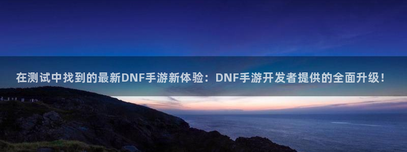 巅峰国际下载：在测试中找到的最新DNF手游新体验：DNF手游