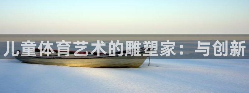 xc体育app官方网站：儿童体育艺术的雕塑家：与创新